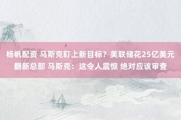 杨帆配资 马斯克盯上新目标？美联储花25亿美元翻新总部 马斯克：这令人震惊 绝对应该审查