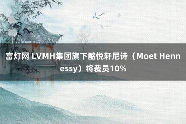 富灯网 LVMH集团旗下酩悦轩尼诗（Moet Hennessy）将裁员10%