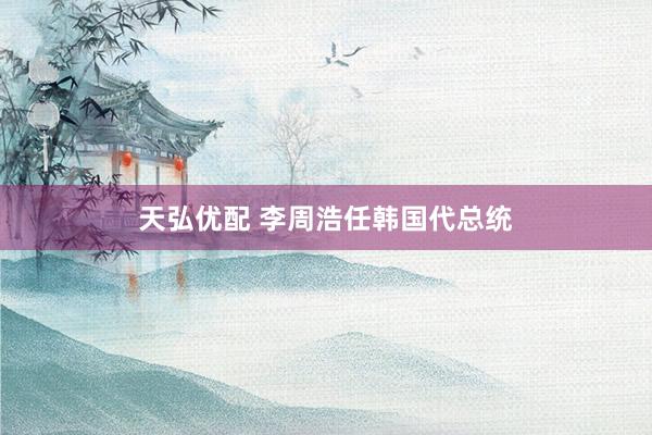 天弘优配 李周浩任韩国代总统