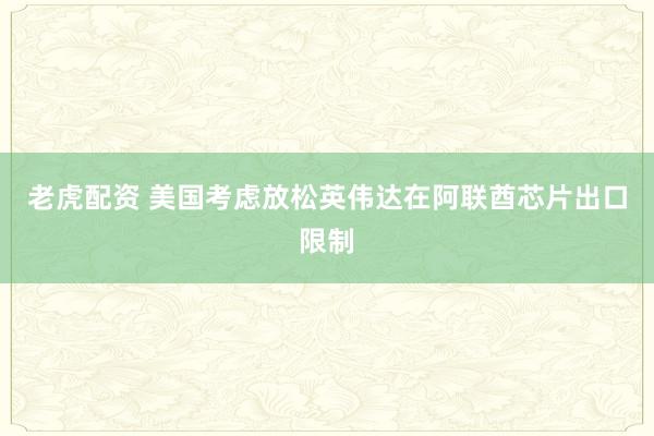 老虎配资 美国考虑放松英伟达在阿联酋芯片出口限制