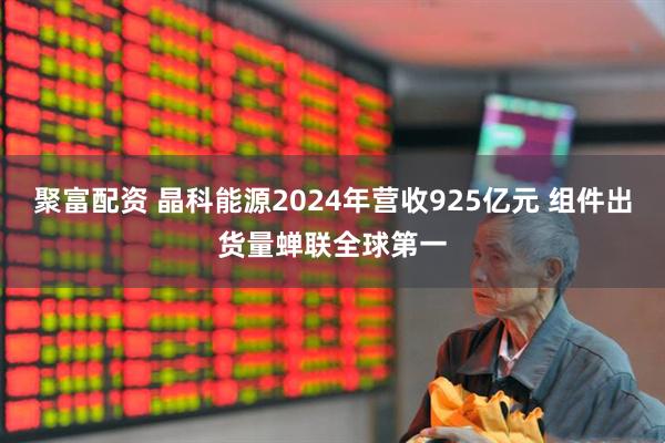 聚富配资 晶科能源2024年营收925亿元 组件出货量蝉联全球第一