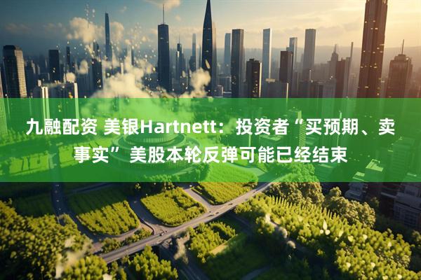九融配资 美银Hartnett：投资者“买预期、卖事实” 美股本轮反弹可能已经结束