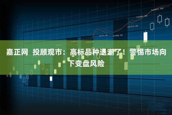 嘉正网  投顾观市：高标品种退潮了！警惕市场向下变盘风险
