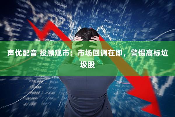 声优配音 投顾观市：市场回调在即，警惕高标垃圾股