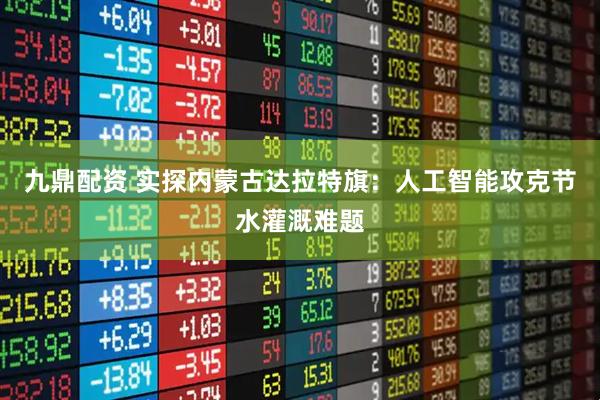 九鼎配资 实探内蒙古达拉特旗：人工智能攻克节水灌溉难题