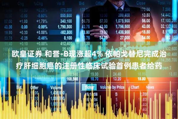 欧皇证券 和誉-B现涨超4% 依帕戈替尼完成治疗肝细胞癌的注册性临床试验首例患者给药