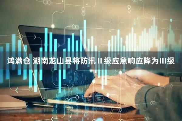 鸿满仓 湖南龙山县将防汛Ⅱ级应急响应降为Ⅲ级