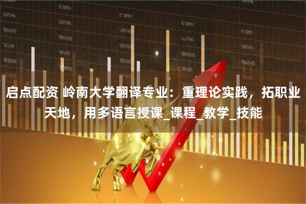 启点配资 岭南大学翻译专业：重理论实践，拓职业天地，用多语言授课_课程_教学_技能