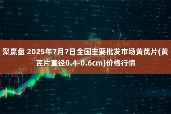 聚赢盘 2025年7月7日全国主要批发市场黄芪片(黄芪片直径0.4-0.6cm)价格行情