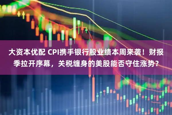 大资本优配 CPI携手银行股业绩本周来袭！财报季拉开序幕，关税缠身的美股能否守住涨势？