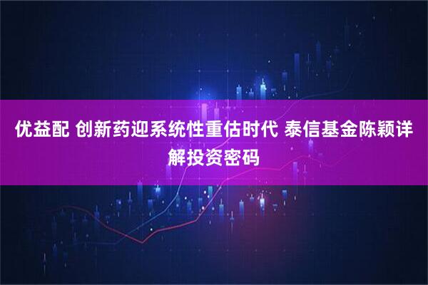 优益配 创新药迎系统性重估时代 泰信基金陈颖详解投资密码