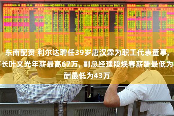 东南配资 利尔达聘任39岁唐汉霖为职工代表董事, 董事长叶文光年薪最高67万, 副总经理段焕春薪酬最低为43万