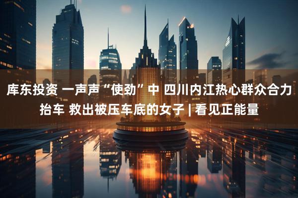库东投资 一声声“使劲”中 四川内江热心群众合力抬车 救出被压车底的女子 | 看见正能量