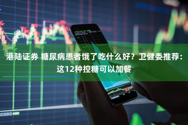 港陆证券 糖尿病患者饿了吃什么好？卫健委推荐：这12种控糖可以加餐