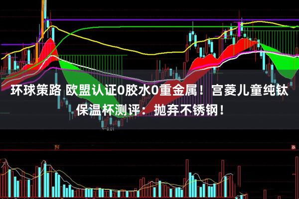 环球策路 欧盟认证0胶水0重金属！宫菱儿童纯钛保温杯测评：抛弃不锈钢！