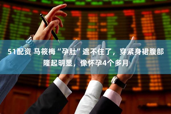 51配资 马筱梅“孕肚”遮不住了，穿紧身裙腹部隆起明显，像怀孕4个多月