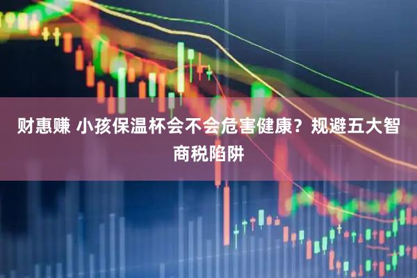 财惠赚 小孩保温杯会不会危害健康？规避五大智商税陷阱