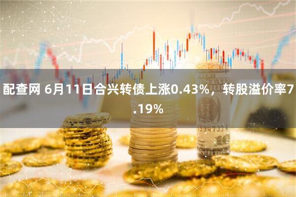 配查网 6月11日合兴转债上涨0.43%，转股溢价率7.19%