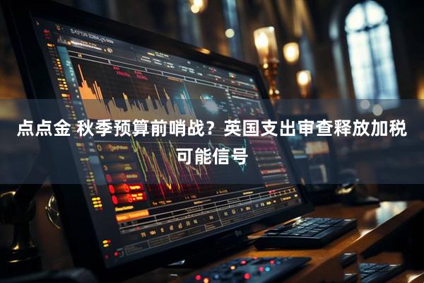 点点金 秋季预算前哨战？英国支出审查释放加税可能信号