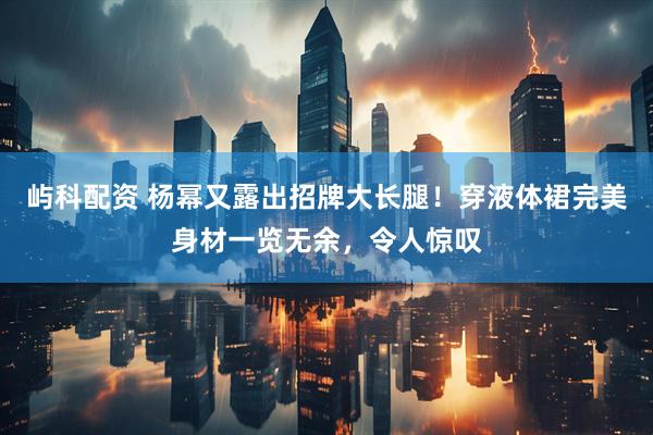 屿科配资 杨幂又露出招牌大长腿！穿液体裙完美身材一览无余，令人惊叹